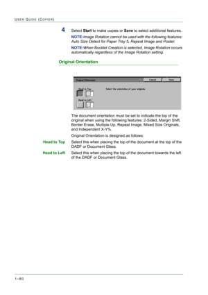 Page 1221–80
USER GUIDE (COPIER)
4Select Start to make copies or Save to select additional features. 
NOTE:Image Rotation cannot be used with the following features: 
Auto Size Detect for Paper Tray 5, Repeat Image and Poster.
NOTE:When Booklet Creation is selected, Image Rotation occurs 
automatically regardless of the Image Rotation setting.
Original Orientation
The document orientation must be set to indicate the top of the 
original when using the following features: 2-Sided, Margin Shift, 
Border Erase,...