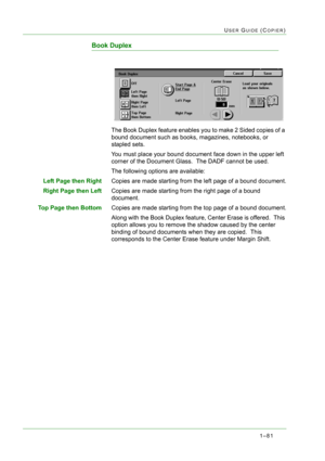 Page 1231–81
USER GUIDE (COPIER)
Book Duplex
The Book Duplex feature enables you to make 2 Sided copies of a 
bound document such as books, magazines, notebooks, or 
stapled sets.
You must place your bound document face down in the upper left 
corner of the Document Glass.  The DADF cannot be used.
The following options are available:
Left Page then RightCopies are made starting from the left page of a bound document.
Right Page then LeftCopies are made starting from the right page of a bound 
document.
Top Page...