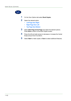Page 1241–82
USER GUIDE (COPIER)
1On the Scan Options tab select Book Duplex.
2Select the desired option:
• Left Page then Right
• Right Page then Left
• Top Page then Bottom
3Select Start Page & End Page and select the desired options. 
Press Save to return to the Book Duplex screen.
4Press the left and right arrows to decrease or increase the Center 
Erase amount from 0 to 50mm.
5Select Start to make copies or Save to select additional features. 
