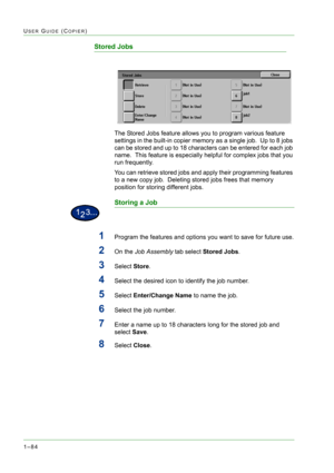 Page 1261–84
USER GUIDE (COPIER)
Stored Jobs
The Stored Jobs feature allows you to program various feature 
settings in the built-in copier memory as a single job.  Up to 8 jobs 
can be stored and up to 18 characters can be entered for each job 
name.  This feature is especially helpful for complex jobs that you 
run frequently.
You can retrieve stored jobs and apply their programming features 
to a new copy job.  Deleting stored jobs frees that memory 
position for storing different jobs.
Storing a Job
1Program...