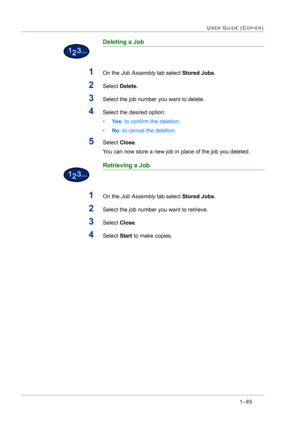 Page 1271–85
USER GUIDE (COPIER)
Deleting a Job
1On the Job Assembly tab select Stored Jobs.
2Select Delete.
3Select the job number you want to delete.
4Select the desired option:
•Ye s: to confirm the deletion.
•No: to cancel the deletion.
5Select Close.
You can now store a new job in place of the job you deleted.
Retrieving a Job
1On the Job Assembly tab select Stored Jobs.
2Select the job number you want to retrieve.
3Select Close.
4Select Start to make copies. 