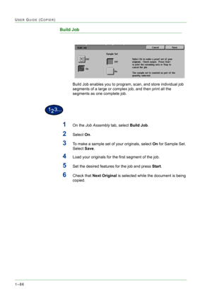 Page 1281–86
USER GUIDE (COPIER)
Build Job
Build Job enables you to program, scan, and store individual job 
segments of a large or complex job, and then print all the 
segments as one complete job.
1On the Job Assembly tab, select Build Job.
2Select On. 
3To make a sample set of your originals, select On for Sample Set. 
Select Save. 
4Load your originals for the first segment of the job.
5Set the desired features for the job and press Start.
6Check that Next Original is selected while the document is being...