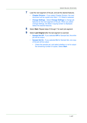 Page 1291–87
USER GUIDE (COPIER)
7Load the next segment of the job, and set the desired features.
•Chapter Division - If you select Chapter Division, the next 
document will be copied onto Side 1, if 2 Sided is selected.
•Change Settings - Select Change Settings to change job 
features for the next segment of the job. When you select 
Change Settings, the Basic Copying screen is displayed. 
Select the desired features.
8Select Start. Repeat steps 5 through 7 for each job segment.
9Select Last Original after the...