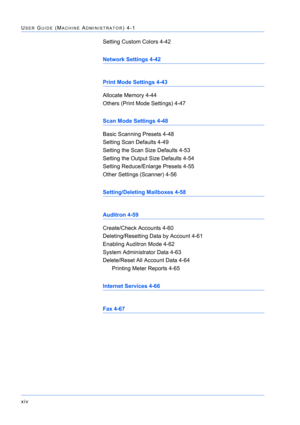 Page 14xiv
USER GUIDE (MACHINE ADMINISTRATOR) 4-1
Setting Custom Colors 4-42
Network Settings 4-42
Print Mode Settings 4-43
Allocate Memory 4-44
Others (Print Mode Settings) 4-47
Scan Mode Settings 4-48
Basic Scanning Presets 4-48
Setting Scan Defaults 4-49
Setting the Scan Size Defaults 4-53
Setting the Output Size Defaults 4-54
Setting Reduce/Enlarge Presets 4-55
Other Settings (Scanner) 4-56
Setting/Deleting Mailboxes 4-58
Auditron 4-59
Create/Check Accounts 4-60
Deleting/Resetting Data by Account 4-61...