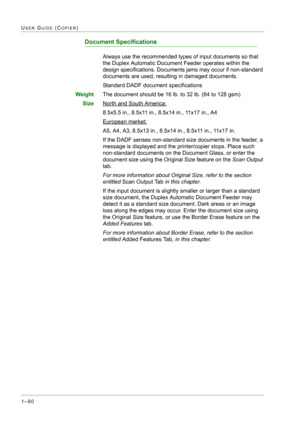 Page 1321–90
USER GUIDE (COPIER)
Document Specifications
Always use the recommended types of input documents so that 
the Duplex Automatic Document Feeder operates within the 
design specifications. Documents jams may occur if non-standard 
documents are used, resulting in damaged documents.
Standard DADF document specifications
WeightThe document should be 16 lb. to 32 lb. (64 to 128 gsm)
SizeNorth and South America:
8.5x5.5 in., 8.5x11 in., 8.5x14 in., 11x17 in., A4
European market:
A5, A4, A3, 8.5x13 in.,...