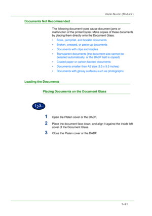 Page 1331–91
USER GUIDE (COPIER)
Documents Not Recommended
The following document types cause document jams or 
malfunction of the printer/copier. Make copies of these documents 
by placing them directly onto the Document Glass.
• Book, pamphlet, and booklet documents
• Broken, creased, or paste-up documents
• Documents with clips and staples
• Transparent documents (the document size cannot be 
detected automatically, or the DADF belt is copied)
• Coated paper or carbon-backed documents
• Documents smaller than...