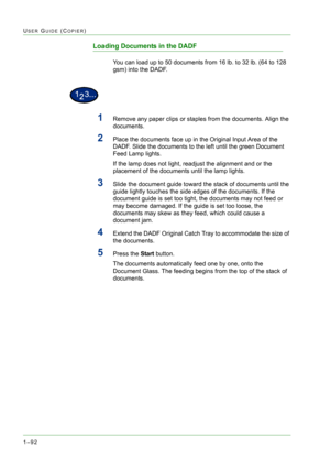 Page 1341–92
USER GUIDE (COPIER)
Loading Documents in the DADF
You can load up to 50 documents from 16 lb. to 32 lb. (64 to 128 
gsm) into the DADF.
1Remove any paper clips or staples from the documents. Align the 
documents.
2Place the documents face up in the Original Input Area of the 
DADF. Slide the documents to the left until the green Document 
Feed Lamp lights.
If the lamp does not light, readjust the alignment and or the 
placement of the documents until the lamp lights.
3Slide the document guide toward...