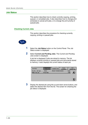 Page 1381–96
USER GUIDE (COPIER)
Job Status
This section describes how to check currently copying, printing, 
queued, or completed jobs. It also describes how to change print 
schedules to cancel print jobs, or to change the print priority of 
queued jobs.
Checking Current Jobs
This section describes the procedure for checking currently 
copying, printing or queued jobs.
1Select the Job Status button on the Control Panel. The Job 
Status screen is displayed.
2Select Current and Pending Jobs. The Current and...