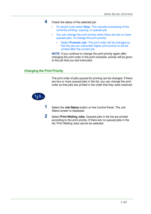 Page 1391–97
USER GUIDE (COPIER)
4Check the status of the selected job.
• To cancel a job select Stop. This cancels processing of the 
currently printing, copying, or queued job.
• You can change the print priority when there are two or more 
queued jobs. To change the print priority:  
•Select Promote Job. The print order will be changed so 
that the job you instructed higher print priority to will be 
printed after the current job. 
NOTE: If you continue to change the print priority again after 
changing the...