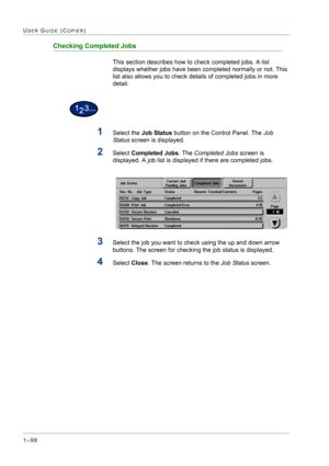 Page 1401–98
USER GUIDE (COPIER)
Checking Completed Jobs
This section describes how to check completed jobs. A list 
displays whether jobs have been completed normally or not. This 
list also allows you to check details of completed jobs in more 
detail.
1Select the Job Status button on the Control Panel. The Job 
Status screen is displayed.
2Select Completed Jobs. The Completed Jobs screen is 
displayed. A job list is displayed if there are completed jobs.
3Select the job you want to check using the up and down...