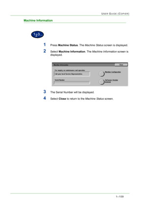 Page 1511–109
USER GUIDE (COPIER)
Machine Information
1Press Machine Status. The Machine Status screen is displayed.
2Select Machine Information. The Machine Information screen is 
displayed.
3The Serial Number will be displayed.
4Select Close to return to the Machine Status screen. 