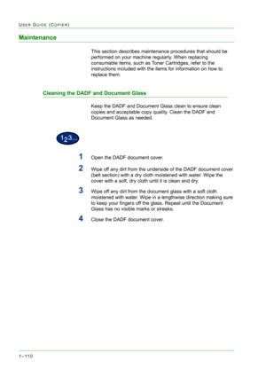 Page 1521–110
USER GUIDE (COPIER)
Maintenance
This section describes maintenance procedures that should be 
performed on your machine regularly. When replacing 
consumable items, such as Toner Cartridges, refer to the 
instructions included with the items for information on how to 
replace them.
Cleaning the DADF and Document Glass
Keep the DADF and Document Glass clean to ensure clean 
copies and acceptable copy quality. Clean the DADF and 
Document Glass as needed.
1Open the DADF document cover.
2Wipe off any...