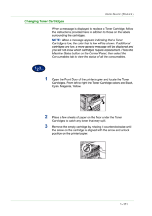 Page 1531 – 111
USER GUIDE (COPIER)
Changing Toner Cartridges
When a message is displayed to replace a Toner Cartridge, follow 
the instructions provided here in addition to those on the labels 
surrounding the cartridges. 
NOTE: When a message appears indicating that a Toner 
Cartridge is low, the color that is low will be shown. If additional  
cartridges are low, a more generic message will be displayed and 
you will not know which cartridges require replacement. Press the 
Machine Status button on the...