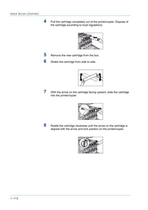 Page 1541–112
USER GUIDE (COPIER)
4Pull the cartridge completely out of the printer/copier. Dispose of 
the cartridge according to local regulations.
5Remove the new cartridge from the box.
6Shake the cartridge from side to side.
7With the arrow on the cartridge facing upward, slide the cartridge 
into the printer/copier.
8Rotate the cartridge clockwise until the arrow on the cartridge is 
aligned with the arrow and lock position on the printer/copier. 