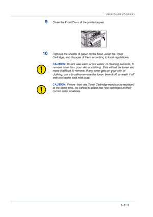 Page 1551–113
USER GUIDE (COPIER)
9Close the Front Door of the printer/copier.
10Remove the sheets of paper on the floor under the Toner 
Cartridge, and dispose of them according to local regulations.
CAUTION:Do not use warm or hot water, or cleaning solvents, to 
remove toner from your skin or clothing. This will set the toner and 
make it difficult to remove. If any toner gets on your skin or 
clothing, use a brush to remove the toner, blow it off, or wash it off 
with cold water and mild soap.
CAUTION:If more...