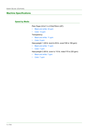 Page 1561–114
USER GUIDE (COPIER)
Machine Specifications
Speed by Media
Plain Paper (8.5x11 in./216x279mm LEF):
• Black and white: 24 ppm
• Color: 13 ppm
Transparency:
• Black and white: 11 ppm
• Color: 5 ppm
Heavyweight 1 (28 lb. bond to 65 lb. cover/106 to 169 gsm):
• Black and white: 11 ppm
• Color: 7 ppm
Heavyweight 2 (65 lb. cover to 110 lb. index/170 to 220 gsm):
• Black and white: 7 ppm
• Color: 7 ppm 
