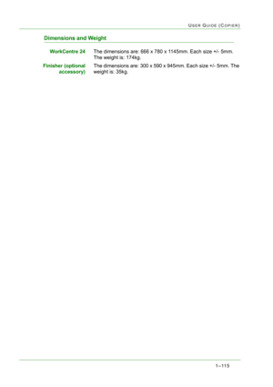 Page 1571–115
USER GUIDE (COPIER)
Dimensions and Weight
WorkCentre 24The dimensions are: 666 x 780 x 1145mm. Each size +/- 5mm. 
The weight is: 174kg.
Finisher (optional
accessory)The dimensions are: 300 x 590 x 945mm. Each size +/- 5mm. The 
weight is: 35kg. 