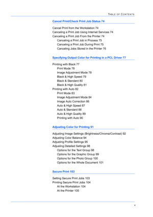 Page 163v
TABLE OF CONTENTS
Cancel Print/Check Print Job Status 74
Cancel Print from the Workstation 74
Canceling a Print Job Using Internet Services 74
Canceling a Print Job From the Printer 74
Canceling a Print Job in Process 75
Canceling a Print Job During Print 75
Canceling Jobs Stored in the Printer 76
Specifying Output Color for Printing in a PCL Driver 77
Printing with Black 77
Print Mode 78
Image Adjustment Mode 78
Black & High Speed 79
Black & Standard 80
Black & High Quality 81
Printing with Auto 82...