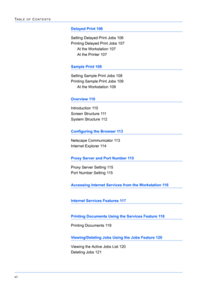Page 164vi
TABLE OF CONTENTS
Delayed Print 106
Setting Delayed Print Jobs 106
Printing Delayed Print Jobs 107
At the Workstation 107
At the Printer 107
Sample Print 108
Setting Sample Print Jobs 108
Printing Sample Print Jobs 109
At the Workstation 109
Overview 110
Introduction 110
Screen Structure 111
System Structure 112
Configuring the Browser 113
Netscape Communicator 113
Internet Explorer 114
Proxy Server and Port Number 115
Proxy Server Setting 115
Port Number Setting 115
Accessing Internet Services from...
