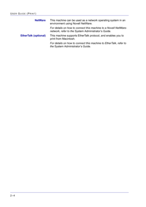 Page 168  
2–4
USER GUIDE (PRINT)
NetWareThis machine can be used as a network operating system in an 
environment using Novell NetWare.
For details on how to connect this machine to a Novell NetWare-
network, refer to the System Administrator’s Guide.
EtherTalk (optional)This machine supports EtherTalk protocol, and enables you to 
print from Macintosh.
For details on how to connect this machine to EtherTalk, refer to 
the System Administrator’s Guide. 