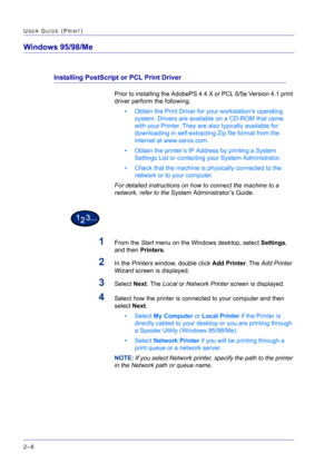 Page 170  
2–6
USER GUIDE (PRINT)
Windows 95/98/Me
Installing PostScript or PCL Print Driver
Prior to installing the AdobePS 4.4.X or PCL 6/5e Version 4.1 print 
driver perform the following.
• Obtain the Print Driver for your workstations operating 
system. Drivers are available on a CD-ROM that came 
with your Printer. They are also typically available for 
downloading in self-extracting Zip file format from the 
internet at www.xerox.com.
• Obtain the printer’s IP Address by printing a System 
Settings List...