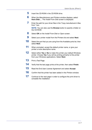 Page 1712–7
USER GUIDE (PRINT)
5Insert the CD-ROM in the CD-ROM drive.
6When the Manufacturers and Printers window displays, select 
Have Disk…. The Install From Disk screen is displayed.
7Enter the path for your driver files in the “Copy manufacturer’s files 
from:” box. 
NOTE: You can also use the Browse button to specify a folder on 
the CD-ROM.
8Select OK on the Install From Disk or Open screen.
9Select your printer model from the Printers list and select Next.
10Select the port that you are using from the...