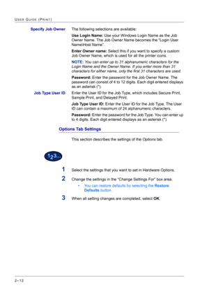 Page 176  
2–12
USER GUIDE (PRINT)
Specify Job OwnerThe following selections are available:
Use Login Name: Use your Windows Login Name as the Job 
Owner Name. The Job Owner Name becomes the “Login User 
Name\Host Name”. 
Enter Owner name: Select this if you want to specify a custom 
Job Owner Name, which is used for all the printer icons.
NOTE: You can enter up to 31 alphanumeric characters for the 
Login Name and the Owner Name. If you enter more than 31 
characters for either name, only the first 31...