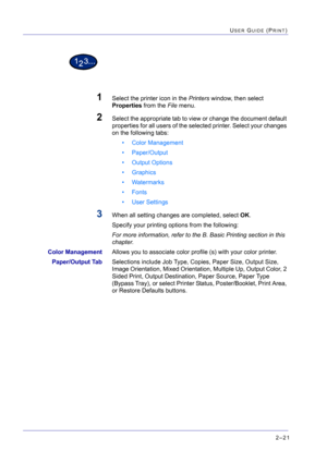 Page 1852–21
USER GUIDE (PRINT)
1Select the printer icon in the Printers window, then select 
Properties from the File menu.
2Select the appropriate tab to view or change the document default 
properties for all users of the selected printer. Select your changes 
on the following tabs:
• Color Management
• Paper/Output
• Output Options
• Graphics
• Watermarks
• Fonts
• User Settings
3When all setting changes are completed, select OK.
Specify your printing options from the following: 
For more information, refer...