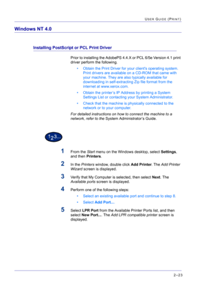 Page 1872–23
USER GUIDE (PRINT)
Windows NT 4.0
Installing PostScript or PCL Print Driver
Prior to installing the AdobePS 4.4.X or PCL 6/5e Version 4.1 print 
driver perform the following.
• Obtain the Print Driver for your clients operating system. 
Print drivers are available on a CD-ROM that came with 
your machine. They are also typically available for 
downloading in self-extracting Zip file format from the 
internet at www.xerox.com.
• Obtain the printer’s IP Address by printing a System 
Settings List or...