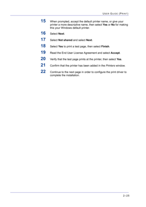 Page 1892–25
USER GUIDE (PRINT)
15When prompted, accept the default printer name, or give your 
printer a more descriptive name, then select Yes or No for making 
this your Windows default printer.
16Select Next.
17Select Not shared and select Next.
18Select Ye s to print a test page, then select Finish.
19Read the End User License Agreement and select Accept.
20Verify that the test page prints at the printer, then select Ye s.
21Confirm that the printer has been added in the Printers window.
22Continue to the...