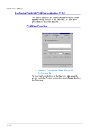 Page 190  
2–26
USER GUIDE (PRINT)
Configuring PostScript Print Driver on Windows NT 4.0
This section describes the following Adobe PostScript printer 
specific settings included in the AdobePS 4.4.X print driver 
properties and document defaults.
Print Driver Properties
• Installation Options in the Device Settings Ta b
•Configuration Ta b
To view the Device Settings or Configuration tabs, select the 
printer icon in the Printers window, then select Properties from 
the File menu. 