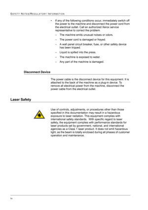 Page 20 
iv
SAFETY NOTES/REGULATORY INFORMATION
• If any of the following conditions occur, immediately switch off 
the power to the machine and disconnect the power cord from 
the electrical outlet. Call an authorized Xerox service 
representative to correct the problem.
– The machine emits unusual noises or odors.
– The power cord is damaged or frayed.
– A wall panel circuit breaker, fuse, or other safety device 
has been tripped.
– Liquid is spilled into the press.
– The machine is exposed to water.
– Any...