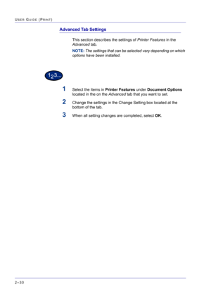 Page 194  
2–30
USER GUIDE (PRINT)
Advanced Tab Settings
This section describes the settings of Printer Features in the 
Advanced tab.
NOTE: The settings that can be selected vary depending on which 
options have been installed.
1Select the items in Printer Features under Document Options 
located in the on the Advanced tab that you want to set.
2Change the settings in the Change Setting box located at the 
bottom of the tab.
3When all setting changes are completed, select OK. 