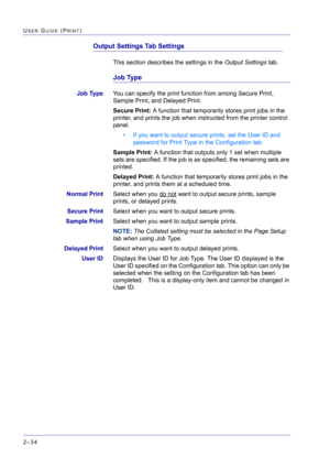 Page 198  
2–34
USER GUIDE (PRINT)
Output Settings Tab Settings
This section describes the settings in the Output Settings tab.
Job Type
Job TypeYou can specify the print function from among Secure Print, 
Sample Print, and Delayed Print.
Secure Print: A function that temporarily stores print jobs in the 
printer, and prints the job when instructed from the printer control 
panel.
• If you want to output secure prints, set the User ID and 
password for Print Type in the Configuration tab.
Sample Print: A...