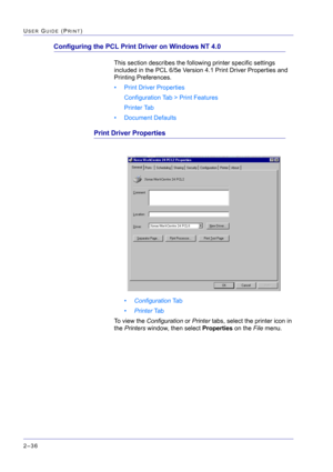 Page 200  
2–36
USER GUIDE (PRINT)
Configuring the PCL Print Driver on Windows NT 4.0
This section describes the following printer specific settings 
included in the PCL 6/5e Version 4.1 Print Driver Properties and 
Printing Preferences.
• Print Driver Properties
Configuration Tab > Print Features
Printer Tab
• Document Defaults
Print Driver Properties
•Configuration Ta b
•Printer Ta b
To view the Configuration or Printer tabs, select the printer icon in 
the Printers window, then select Properties on the File...