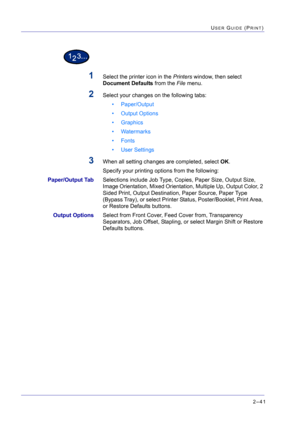 Page 2052–41
USER GUIDE (PRINT)
1Select the printer icon in the Printers window, then select 
Document Defaults from the File menu.
2Select your changes on the following tabs:
• Paper/Output
• Output Options
• Graphics
• Watermarks
• Fonts
• User Settings
3When all setting changes are completed, select OK.
Specify your printing options from the following: 
Paper/Output TabSelections include Job Type, Copies, Paper Size, Output Size, 
Image Orientation, Mixed Orientation, Multiple Up, Output Color, 2 
Sided...