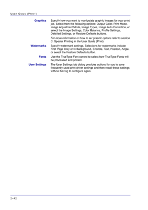 Page 206  
2–42
USER GUIDE (PRINT)
GraphicsSpecify how you want to manipulate graphic images for your print 
job. Select from the following options: Output Color, Print Mode, 
Image Adjustment Mode, Image Types, Image Auto Correction, or 
select the Image Settings, Color Balance, Profile Settings, 
Detailed Settings, or Restore Defaults buttons. 
For more information on how to set graphic options refer to section 
C. Special Printing in the User Guide (Print).
WatermarksSpecify watermark settings. Selections for...