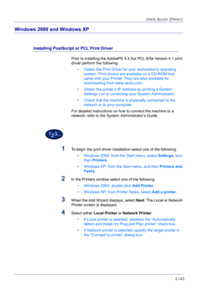 Page 2072–43
USER GUIDE (PRINT)
Windows 2000 and Windows XP
Installing PostScript or PCL Print Driver
Prior to installing the AdobePS 4.4.Xor PCL 6/5e Version 4.1 print 
driver perform the following.
• Obtain the Print Driver for your workstations operating 
system. Print drivers are available on a CD-ROM that 
came with your Printer. They are also available for 
downloading from www.xerox.com.
• Obtain the printer’s IP Address by printing a System 
Settings List or contacting your System Administrator.
• Check...