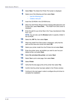 Page 208  
2–44
USER GUIDE (PRINT)
5Select Next. The Select the Printer Port screen is displayed.
6Select one of the following and then select Next.
• Use the following port.
• Create a new port.
7Insert the CD-ROM in the CD-ROM drive.
8When the Add Printer Wizard window displays Manufacturers and 
Printers lists, select Have Disk…  The Install From Disk screen is 
displayed.
9Enter the path for your driver files in the “Copy manufacturer’s files 
from:” box.
NOTE: You can also use the Browse button to specify a...
