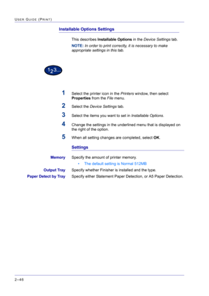 Page 210  
2–46
USER GUIDE (PRINT)
Installable Options Settings
This describes Installable Options in the Device Settings tab.
NOTE: In order to print correctly, it is necessary to make 
appropriate settings in this tab.
1Select the printer icon in the Printers window, then select 
Properties from the File menu.
2Select the Device Settings tab. 
3Select the items you want to set in Installable Options.
4Change the settings in the underlined menu that is displayed on 
the right of the option.
5When all setting...