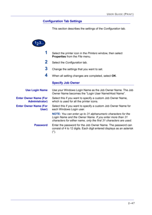 Page 2112–47
USER GUIDE (PRINT)
Configuration Tab Settings
This section describes the settings of the Configuration tab.
1Select the printer icon in the Printers window, then select 
Properties from the File menu.
2Select the Configuration tab.
3Change the settings that you want to set.
4When all setting changes are completed, select OK.
Specify Job Owner
Use Login NameUse your Windows Login Name as the Job Owner Name. The Job 
Owner Name becomes the “Login User Name\Host Name”. 
Enter Owner Name (For...