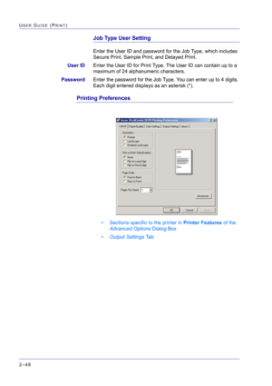 Page 212  
2–48
USER GUIDE (PRINT)
Job Type User Setting
Enter the User ID and password for the Job Type, which includes 
Secure Print, Sample Print, and Delayed Print.
User IDEnter the User ID for Print Type. The User ID can contain up to a 
maximum of 24 alphanumeric characters.
PasswordEnter the password for the Job Type. You can enter up to 4 digits. 
Each digit entered displays as an asterisk (*).
Printing Preferences
• Sections specific to the printer in Printer Features of the 
Advanced Options Dialog...