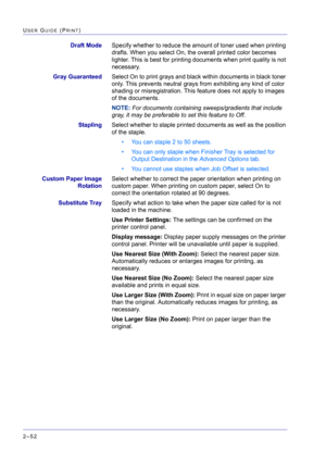 Page 216  
2–52
USER GUIDE (PRINT)
Draft ModeSpecify whether to reduce the amount of toner used when printing 
drafts. When you select On, the overall printed color becomes 
lighter. This is best for printing documents when print quality is not 
necessary.
Gray GuaranteedSelect On to print grays and black within documents in black toner 
only. This prevents neutral grays from exhibiting any kind of color 
shading or misregistration. This feature does not apply to images 
of the documents.
NOTE: For documents...