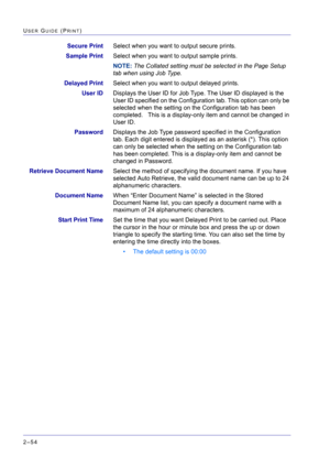 Page 218  
2–54
USER GUIDE (PRINT)
Secure PrintSelect when you want to output secure prints.
Sample PrintSelect when you want to output sample prints.
NOTE: The Collated setting must be selected in the Page Setup 
tab when using Job Type.
Delayed PrintSelect when you want to output delayed prints.
User IDDisplays the User ID for Job Type. The User ID displayed is the 
User ID specified on the Configuration tab. This option can only be 
selected when the setting on the Configuration tab has been 
completed....