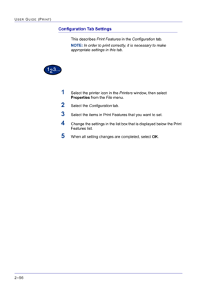 Page 220  
2–56
USER GUIDE (PRINT)
Configuration Tab Settings
This describes Print Features in the Configuration tab.
NOTE: In order to print correctly, it is necessary to make 
appropriate settings in this tab.
1Select the printer icon in the Printers window, then select 
Properties from the File menu.
2Select the Configuration tab. 
3Select the items in Print Features that you want to set.
4Change the settings in the list box that is displayed below the Print 
Features list.
5When all setting changes are...