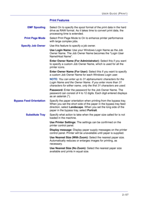 Page 2212–57
USER GUIDE (PRINT)
Print Features
EMF SpoolingSelect On to specify the spool format of the print data in the hard 
drive as RAW format. As it takes time to convert print data, the 
processing time is extended.
Print Page ModeSelect Print Page Mode to On to enhance printer performance 
with large complex jobs.
Specify Job OwnerUse this feature to specify a job owner.
Use Login Name: Use your Windows Login Name as the Job 
Owner Name. The Job Owner Name becomes the “Login User 
Name\Host Name”. 
Enter...
