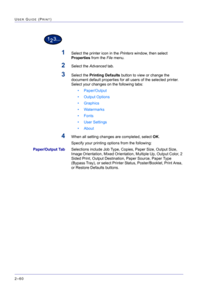 Page 224  
2–60
USER GUIDE (PRINT)
1Select the printer icon in the Printers window, then select 
Properties from the File menu.
2Select the Advanced tab. 
3Select the Printing Defaults button to view or change the 
document default properties for all users of the selected printer. 
Select your changes on the following tabs:
• Paper/Output
• Output Options
• Graphics
• Watermarks
• Fonts
• User Settings
• About
4When all setting changes are completed, select OK.
Specify your printing options from the following:...