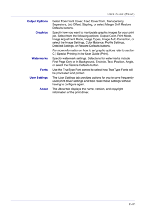 Page 2252–61
USER GUIDE (PRINT)
Output OptionsSelect from Front Cover, Feed Cover from, Transparency 
Separators, Job Offset, Stapling, or select Margin Shift Restore 
Defaults buttons.
GraphicsSpecify how you want to manipulate graphic images for your print 
job. Select from the following options: Output Color, Print Mode, 
Image Adjustment Mode, Image Types, Image Auto Correction, or 
select the Image Settings, Color Balance, Profile Settings, 
Detailed Settings, or Restore Defaults buttons. 
For more...