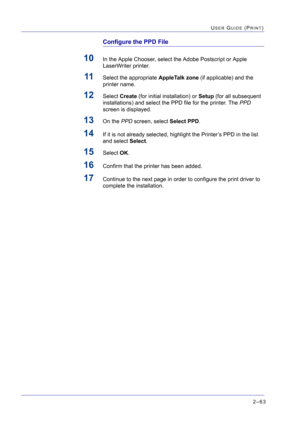 Page 2272–63
USER GUIDE (PRINT)
Configure the PPD File
10In the Apple Chooser, select the Adobe Postscript or Apple 
LaserWriter printer.
11Select the appropriate AppleTalk zone (if applicable) and the 
printer name.
12Select Create (for initial installation) or Setup (for all subsequent 
installations) and select the PPD file for the printer. The PPD 
screen is displayed.
13On the PPD screen, select Select PPD.
14If it is not already selected, highlight the Printer’s PPD in the list 
and select Select.
15Select...