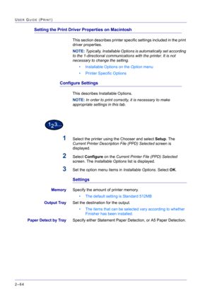 Page 228  
2–64
USER GUIDE (PRINT)
Setting the Print Driver Properties on Macintosh
This section describes printer specific settings included in the print 
driver properties.
NOTE: Typically, Installable Options is automatically set according 
to the 1-directional communications with the printer. It is not 
necessary to change the setting.
• Installable Options on the Option menu
• Printer Specific Options
Configure Settings
This describes Installable Options.
NOTE: In order to print correctly, it is necessary...